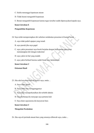 166
C. Selalu menunggu keputusan atasan
D. Tidak berani mengambil keputusan
E. Berani mengambil keputusan karena tugas tersebut sudah dipercayakan kepada saya.
Kunci Jawaban E
Pengambilan Keputusan
24. Saya telah mempersiapkan diri sebelum melakukan presentasi di kantor besok ...
A. saya tidak peduli apapun yang tenadi
B. saya pasrah jika saya gagal
C. saya yakin presentasi saya besok berjalan dengan baik,namun saya tetap
mematangkan diri dengan maksimal
D. saya yakin ini hal yang mudah
E. saya yakin berhasil karena sudah biasa saya lakukannya.
Kunci Jawaban C
Orientasi Hasil
25. Jika ada karyawan baru di kantor saya, maka ...
A. Saya tidak peduli
B. Saya tidak mau mengganggunya
C. Saya akan memperkenalkan din terlebih dahulu
D. Saya berharap dia menyapa saya pertama kali
E. Saya diam saja,karena dia karyawan baru
Kunci Jawaban C
Mengelola Perubahan
26. Jika saya di perintah atasan baru yang umumya dibawah saya, maka ...
 