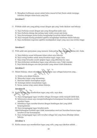 14
E. Menglkuti keblasaan umum untuk bolos massal di hari Senin untuk menjaga
toleransi dengan rekan kerja yang lain.
Jawaban C
11. Pilihlah salah satu yang paling sesuai dengan apa yang Anda lakukan saat bekerja
A. Saya berkerja sesuai dengan apa yang ditargetkan pada saya.
B. Saya berkerja datang dan pulang tepat waktu sesuai jam kerja.
C. Saya bersemangat justru ketika menghadapi kesulitan dalam bekerja.
D. Saya menjadi kurang produktif apabila menghadapi hambatan dalam bekerja.
E. Saya melakukan negosiasi apabila mendapatkan target yang saya rasa terlalu tinggi.
Jawaban C
12. Pilih salah satu pernyataan yang menurut Anda paling bisa menggambarkan diri Anda.
A. Saya bekerja sesuai kebiasaan rekan-rekan saya bekerja.
B. Saya sering lembur untuk menyelesaikan tugas¬tugas saya.
C. Saya tetap berusaha sesulit apapun tugas yang diberikan ke saya.
D. Saya keberatan melakukan lugas yang sekiranya saya Tidak mampu.
E. Saya bekeda dengan cara dan prosedur yang umum telah dilakukan.
Jawaban C
13. Dalam bekerja, rekan-rekan kerja saya menilai saya sebagai karyawan yang...
A. Selalu ceria dalam bekerja.
B. Menyukai target yang menantang.
C. Rasional dalam menetapkan target.
D. Semangat dalam menjalankan tugas.
E. Serius namun tetap santai dalam bekerja.
Jawaban B
14. Ketika atasan saya memberikan tugas yang sulit, saya akan
A. Saya menganggap tugas tersebut sebagai dorongan untuk menjadi lebih baik.
B. Seharusnya atasan saya mempertimbangkan kemampuan bawahannya ketika
memberi tugas.
C. Sebaiknya tugas tersebut disertai dengan bimbingan dari yang lebih
berpengalaman.
D. Saya menganggap tugas lersebut perlu
dipertimbangkan kembali agar tidak menurunkan motivasi bawahan karena tugas
tersebut di luar kemampuan.
E. Saya menganggap tugas sulit tersebut sebagai hal yang biasa dihadapr dalam
bekerja.
Jawaban A
15. Ketika atasan saya memberikan tugas yang sulit, yang saya lakukan adalah....
 