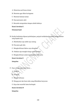 168
A. Menerima asal bonus keluar
B. Meminta agar diben keringanan
C. Meminta bantuan teman
D. Saya pura-pura sakit
E. Berusaha mengerakan dengan sebaik-baiknya
Kunci Jawaban E
Orientasi hasil
30. Ketika berbelanja dipusat perbelanjaan, penjual melakukan kesalahan pengembalian
uang kepada saya
A. Membiarkan saja sebab saya untung
B. Pura-pura gak tahu
C. Mengkonfirmasi bahwa saya dirugikan
D. Abaikan saja mungkin harga sudah berubah
E. Mengkonfirmasi untuk mendapatkan kebenaran
Kunci Jawaban E
Integritas
31. Saya sebagai pemimpin harus ...
A. Ditakuti
B. Disegani
C. Merasa berkuasa
D. Mengayomi dan harus tahu yang dibutuhkan karyawan
E. Kaya dan memiliki harta berlimpah
Kunci Jawaban D
Integritas
 