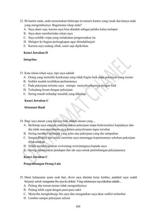 169
32. Di kantor anda, anda menemukan beberapa inventaris kantor yang rusak dan hanya anda
yang mengetahuinya. Bagaimana sikap anda?
A. Saya diam saja, karena saya bisa dituduh sebagai pelaku kalau melapor
B. Saya akan memberitahu rekan saya
C. Saya selidiki siapa yang melakukan pengerusakan itu
D. Melapor ke bagian perlengkapan agar ditindaklanjuti
E. Karena saya sedang sibuk, nanti saja dipikirkan
Kunci Jawaban D
Integritas
33. Kata rekan-rekan saya, tipe saya adalah
A. Orang yang memiliki ketekunan yang tidak begitu baik pada pekerjaan yang teratur
B. Sedikit mudah teralihkan perhatiannya
C. Pada pekerjaan tertentu saya mampu menyelesaikannya dengan baik
D. Terkadang bosan dengan pekerjaan
E. Sering marah terhadap masalah yang dihadapi
Kunci Jawaban C
Orientasi Hasil
34. Bagi saya atasan yang kurang baik adalah atasan yang....
A. Berharap saya mampu menyelesaikan pekerjaan tanpa berkonsultasi kepadanya dan
dia tidak mau mernbantu saya dalarn penyelesaian tugas tersebut
B. Sering memberi petunjuk yang jelas atas pekerjaan yang dia sampaikan
C. Sangat disiplin dan selalu meminta saya menunggu keputusannya sebelum pekerjaan
dilaksanakan
D. Selalu mendelegasikan wewenang-wewenangnya kepada saya
E. Sering menanyakan pendapat dan ide saya untuk pertimbangan pekerjaannya
Kunci Jawaban C
Pengembangan Orang Lain
35. Demi kelancaran acara esok hari, divisi saya diminta kerja lembur, padahal saya sudah
berjanji untuk mengantaribu sayake dokter. Yang seharusnya saya lakukanadalah....
A. Pulang dan teman-teman tidak mengetahuinya
B. Pulang lebih cepat dengan pura-pura sakit
C. Mencoba menghubungi ibu saya dan mengatakan saya akan sedikit terlambat
D. Lembur sampai pekerjaan selesai
 