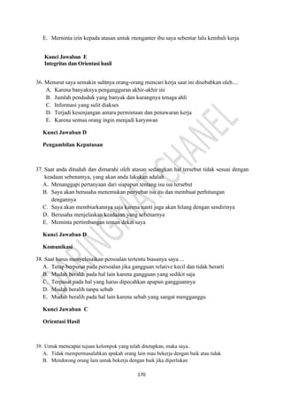 170
E. Merninta izin kepada atasan untuk rnenganter ibu saya sebentar lalu kembali kerja
Kunci Jawaban E
Integritas dan Orientasi hasil
36. Menurut saya semakin sulitnya orang-orang mencari kerja saat ini disebabkan oleh....
A. Karena banyaknya pengangguran akhir-akhir ini
B. Jumlah penduduk yang banyak dan kurangnya tenaga ahli
C. Informasi yang sulit diakses
D. Terjadi kesenjangan antara permintaan dan penawaran kerja
E. Karena semua orang ingin menjadi karyawan
Kunci Jawaban D
Pengambilan Keputusan
37. Saat anda dituduh dan dimarahi oleh atasan sedangkan hal tersebut tidak sesuai dengan
keadaan sebenamya, yang akan anda lakukan adalah
A. Menanggapi pertanyaan dari siapapun tentang isu isu tersebut
B. Saya akan berusaha menemukan penyebar isu itu dan membuat perhitungan
dengannya
C. Saya akan membiarkannya saja karena nanti juga akan hilang dengan sendirinya
D. Berusaha menjelaskan keadaaan yang sebenarnya
E. Meminta pertimbangan teman dekat saya
Kunci Jawaban D
Komunikasi
38. Saat harus menyelesaikan persoalan tertentu biasanya saya....
A. Tetap berpusat pada persoalan jika gangguan relative kecil dan tidak berarti
B. Mudah beralih pada hal lain karena gangguan yang sedikit saja
C. Terpusat pada hal yang harus dipecahkan apapun gangguannya
D. Mudah beralih tanpa sebab
E. Mudah beralih pada hal lain karena sebab yang sangat mengganggu
Kunci Jawaban C
Orientasi Hasil
39. Untuk mencapai tujuan kelompok yang telah ditetapkan, maka saya..
A. Tidak rnempermasalahkan apakah orang lain mau bekerja dengan baik atau tidak
B. Mendorong orang lain untuk bekerja dengan baik jika diperlukan
 