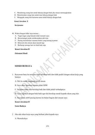 171
C. Mendorong orang lain untuk bekerja dengan baik jika situasi memungkinkan
D. Menstimulasi orang lain untuk mau bekerja dengan baik
E. Mengajak orang lain bersama-sama untuk bekerja dengan baik
Kunci Jawaban E
Kerjasama
40. Waktu bangun tidur saya merasa....
A. Tugas-tugas yang banyak telah menanti saya
B. Bersernangat untuk melaksanakan aktivitas
C. Pusing mernikirkan suasana kantor yang kurang nyaman
D. Khawatir jika atasan akan nnarah lagi
E. Berharap semoga hari ini baik-baik saja
Kunci Jawaban B
Orientasi Hasil
SOSIO BUDAYA
1. Karyawan baru itu ternyata tidak bersikap baik dan tidak peduli dengan rekan kerja yang
lainnya
A. Hal itu sudah tanggung jawab atasan
B. Saya akan laporkan kepada pihak SDM
C. Sayapun tidak mau bersikap baik dan tidak peduli terhadapnya
D. Saya ingatkan dengan baik-baik agar dia bersikap ramah kepada rekan yang lain
E. Saya tidak ambil pusing karena itu bukan bagian dari urusan saya
Kunci Jawaban D
Sosio Budaya
2. Jika ada rekan kerja saya yang berbuat jahat kepada saya
A. Memukulnya
 