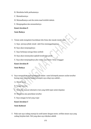 172
B. Membalas balik perbuatannya
C. Memakluminya
D. Memaafkannya asal dia minta maaf terlebih dahulu
E. Mengingatkan dan menasehatinya
Kunci Jawaban E
Sosio Budaya
3. Teman anda mengalami kecelakaan lalu lintas dan masuk rumah sakit.
A. Saya percaya pihak rumah sakit bisa menanggulanginya
B. Saya akan menjenguknya
C. Saya berharap semoga lekas sembuh
D. Saya akan menanyakan apakah kondisinya parah
E. Saya akan menjenguknya jika waktu saya benar- benar longggar
Kunci Jawaban B
Sosio Budaya
4. Saya mengajukan suatu pendapat di dalam suatu kelompok,namum usulan tersebut
kurang tepat menurut teman kelompok saya.sikap saya adalah ...
A. Marah besar
B. Sangat kecewa
C. Mencoba mencari alternative lain yang lebih tepat untuk diajukan
D. Menerima atas penolakan tersebut
E. Saya anngap itu hal yang wajar
Kunci Jawaban C
Sosio Kultural
5. Pada saat saya sedang menuju ke arah kantor dengan motor, terlihat atasan saya yang
sedang berjalan kaki. Hal yang akan saya lakukan adalah
 