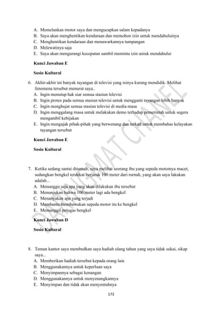 173
A. Memelankan rnotor saya dan mengucapkan salam kepadanya
B. Saya akan menghentikan kendaraan dan memohon izin untuk mendahuluinya
C. Menghentikan kendaraan dan menawarkannya tumpangan
D. Melewatinya saja
E. Saya akan mengurangi kecepatan sambil meminta izin uniuk mendahului
Kunci Jawaban E
Sosio Kultural
6. Akhir-akhir ini banyak tayangan di televisi yang isinya kurang mendidik. Melihat
fenomena tersebut menurut saya..
A. Ingin menutup hak siar semua stasiun lelevisi
B. Ingin protes pada semua stasiun televisi untuk mengganti tayangan lebih banyak
C. Ingin menghujat semua stasiun televisi di media masa
D. Ingin menggalang rnasa untuk melakukan demo terhadap pemerintah untuk segera
mengambil kebijakan
E. Ingin mengajak pihak-pihak yang berwenang dan terkait untuk membahas kelayakan
tayangan tersebut
Kunci Jawaban E
Sosio Kultural
7. Ketika sedang santai dirumah, saya melihat seorang ibu yang sepeda motomya macet,
sedangkan bengkel terdekat berjarak 100 meter dari rurnah, yang akan saya lakukan
adalah...
A. Menunggu saja apa yang akan dilakukan ibu tersebut
B. Menunjukan bahwa 100 rneter lagi ada bengkel
C. Menanyakan apa yang terjadi
D. Membantu membawakan sepeda motor itu ke bengkel
E. Memanggil petugas bengkel
Kunci Jawaban D
Sosio Kultural
8. Teman kantor saya membedkan saya hadiah ulang tahun yang saya tidak sukai, sikap
saya...
A. Memberikan hadiah tersebut kepada orang lain
B. Menggunakannya untuk keperluan saya
C. Menyimpannya sebagai kenangan
D. Menggunakannya untuk menyenangkannya
E. Menyimpan dan tidak akan menyentuhnya
 