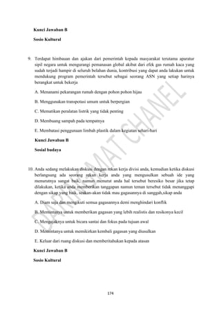 174
Kunci Jawaban B
Sosio Kultural
9. Terdapat himbauan dan ajakan dari pemerintah kepada masyarakat terutama aparatur
sipil negara untuk mengurangi pemanasan global akibat dari efek gas rumah kaca yang
sudah terjadi hampir di seluruh belahan dunia, kontribusi yang dapat anda lakukan untuk
mendukung program pemerintah tersebut sebagai seorang ASN yang setiap harinya
berangkat untuk bekerja
A. Menanami pekarangan rumah dengan pohon pohon hijau
B. Menggunakan transpotasi umum untuk berpergian
C. Mematikan peralatan listrik yang tidak penting
D. Membuang sampah pada tempatnya
E. Membatasi penggunaan limbah plastik dalam kegiatan sehari-hari
Kunci Jawaban B
Sosial budaya
10. Anda sedang melakukan diskusi dengan rekan kerja divisi anda, kemudian ketika diskusi
berlangsung ada seorang rekan kerja anda yang mengusulkan sebuah ide yang
menurutnya sangat baik, namun menurut anda hal tersebut beresiko besar jika tetap
dilakukan, ketika anda memberikan tanggapan namun teman tersebut tidak menanggapi
dengan sikap yang baik, seakan-akan tidak mau gagasannya di sanggah,sikap anda
A. Diam saja dan mengikuti semua gagasannya demi menghindari konflik
B. Memintanya untuk memberikan gagasan yang lebih realistis dan resikonya kecil
C. Mengajaknya untuk bicara santai dan fokus pada tujuan awal
D. Memintanya untuk memikirkan kembali gagasan yang diusulkan
E. Keluar dari ruang diskusi dan memberitahukan kepada atasan
Kunci Jawaban B
Sosio Kultural
 