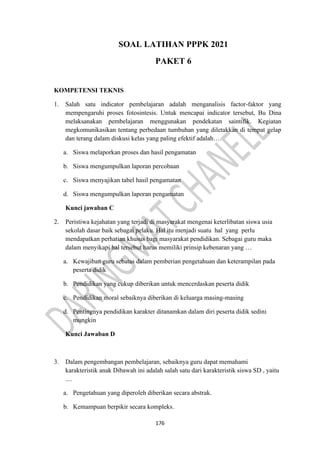 176
SOAL LATIHAN PPPK 2021
PAKET 6
KOMPETENSI TEKNIS
1. Salah satu indicator pembelajaran adalah menganalisis factor-faktor yang
mempengaruhi proses fotosintesis. Untuk mencapai indicator tersebut, Bu Dina
melaksanakan pembelajaran menggunakan pendekatan saintifik. Kegiatan
megkomunikasikan tentang perbedaan tumbuhan yang diletakkan di tempat gelap
dan terang dalam diskusi kelas yang paling efektif adalah….
a. Siswa melaporkan proses dan hasil pengamatan
b. Siswa mengumpulkan laporan percobaan
c. Siswa menyajikan tabel hasil pengamatan
d. Siswa mengumpulkan laporan pengamatan
Kunci jawaban C
2. Peristiwa kejahatan yang terjadi di masyarakat mengenai keterlibatan siswa usia
sekolah dasar baik sebagai pelaku. Hal itu menjadi suatu hal yang perlu
mendapatkan perhatian khusus bagi masyarakat pendidikan. Sebagai guru maka
dalam menyikapi hal tersebut harus memiliki prinsip kebenaran yang …
a. Kewajiban guru sebatas dalam pemberian pengetahuan dan keterampilan pada
peserta didik
b. Pendidikan yang cukup diberikan untuk mencerdaskan peserta didik
c. Pendidikan moral sebaiknya diberikan di keluarga masing-masing
d. Pentingnya pendidikan karakter ditanamkan dalam diri peserta didik sedini
mungkin
Kunci Jawaban D
3. Dalam pengembangan pembelajaran, sebaiknya guru dapat memahami
karakteristik anak Dibawah ini adalah salah satu dari karakteristik siswa SD , yaitu
....
a. Pengetahuan yang diperoleh diberikan secara abstrak.
b. Kemampuan berpikir secara kompleks.
 
