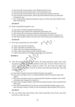 15
A. Saya berusaha menyelesaikan sesuai dengan perintah atasan.
B. Saya berusaha menyelesaikan tugas sesuai kemampuan saya.
C. Saya berusaha menyelesaikan tugas yang mudah agar hasilnya maksimal.
D. Saya berusaha menyelesaikan, namun jika belum berhasil maka saya tahu batas
kemampuan saya.
E. Saya mengerahkan segenap kemampuan yang saya miliki, jika belum berhasil saya
akan mencoba lagi.
Jawaban E
16. Ketika menghadapi kegagalan, saya...
A. Saya merasa itulah kemampuan maksimal saya.
B. Saya dapat segera bangkit dan memperbaiki kelemahan saya.
C. Saya merasa diri saya kurang mampu dan iebih buruk dari orang lain.
D. Saya membutuhkan waktu lama untuk membangkitkan kembali semangat saya.
E. Saya dapat bangkit kembali asal ada teman atau keluarga yang mendukung saya.
Jawaban B
17. Jenis tugas yang paling saya sukai adalah....
A. Tugas yang sulit dan menantang.
B. Tugas yang tidak menyilitkan saya.
C. Tugas yang sesuai dengan kemampuan saya.
D. Tugas yang sesuai dengan deskripsi pekerjaan saya.
E. Tugas yang mudah saya kerjakan agar hasilnya bisa maksimal.
Jawaban A
18. Anda akan berangkat mengikuti tes seleksi. Di tengah perjalanan sepeda motor Anda
mengalami pecah ban. Untuk menambalkan butuh waktu 10 menit. Pada hal waktu tes
tinggal 10 menit lagi. Jarak ke tempat tes masih 2 km. Jika Anda naik angkot juga
membutuhkan waktu sekitar 10 menit. Di sekitar Anda tidak ada tukang ojek. Apa yang
Anda lakukan ?
A. Saya akan menuntun motor ke bengkel kemudian naik angkol.
B. Saya akan menitipkan motor ke rumah penduduk lerdekal kemudian segera naik
angkot.
C. Saya akan menitipkan motor ke rumah penduduk kemudian menelpon temen untuk
menjemput dan mengantar ke tempat les.
D. Saya akan menunggu bengkel menambal ban dengan harapan waktu menambal bisa
lebih cepat.
E. Saya akan membatalkan ikul les karena mempertimbangkan dengan apapun saya
akan terlambal sampai di tempat tes dan kemungkinan diperbolehkan ikut tes kecil.
Jawaban C
19. Jika saya diberi tugas dan hasilnya nanti untuk menentukan besar bonus yang akan
saya terima, maka saya akan
 