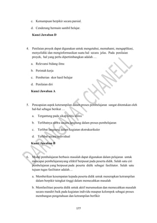 177
c. Kemampuan berpikir secara parsial.
d. Cenderung bermain sambil belajar.
Kunci Jawaban D
4. Penilaian proyek dapat digunakan untuk mengetahui, memahami, mengaplikasi,
menyelidiki dan menginformasikan suatu hal secara jelas. Pada penilaian
proyek, hal yang perlu dipertimbangkan adalah …
a. Relevansi bidang ilmu
b. Perintah kerja
c. Pemberian skor hasil belajar
d. Penilaian diri
Kunci Jawaban A
5. Pencapaian aspek keterampilan dalam proses pembelajaran sangat ditentukan oleh
hal-hal sebagai berikut …
a. Tergantung pada sikap kritis siswa
b. Terlibatnya siswa secara langsung dalam proses pembelajaran
c. Terlibat langsung dalam kegiatan ekstrakurikuler
d. Terlibat secara individual
Kunci Jawaban B
6. Modal pembalajaran berbasis masalah dapat digunakan dalam pelajaran untuk
mencapai pembelajaranyang efektif berpusat pada peserta didik. Salah satu ciri
pembelajaran yang berpusat pada peserta didik sebagai fasilitator. Salah satu
tujuan tugas fasilitator adalah…
a. Memberikan kesempatan kepada peserta didik untuk menerapkan ketrampilan
dalam berpikir taingkat tinggi dalam memecahkan masalah
b. Memfasilitasi peserta didik untuk aktif merumuskan dan memecahkan masalah
secara mandiri baik pada kegiatan individu maupun kelompok sebagai proses
membangun pengetahuan dan ketrampilan berfikir
 