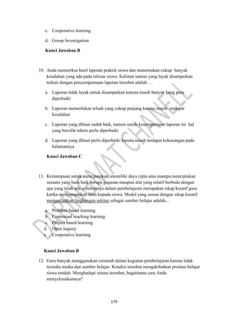 179
c. Cooperative learning
d. Group Investigation
Kunci Jawaban B
10. Anda memeriksa hasil laporan praktik siswa dan menemukan cukup banyak
kesalahan yang ada pada tulisan siswa. Kalimat santun yang layak disampaikan
terkait dengan penyempurnaan laporan tersebut adalah …
a. Laporan tidak layak untuk disampaikan karena masih banyak yang peru
diperbaiki
b. Laporan memerlukan telaah yang cukup panjang karena masih terdapat
kesalahan
c. Laporan yang dibuat sudah baik, namun untuk kesempurnaan laporan ini hal
yang bersifat teknis perlu diperbaiki
d. Laporan yang dibuat perlu diperbaiki karena masih terdapat kekurangan pada
halamannya
Kunci Jawaban C
11. Kemampuan untuk mencipatakan, memiliki daya cipta atau mampu menciptakan
sesuatu yang baru baik berupa gagasan maupun alat yang relatif berbeda dengan
apa yang telah ada sebelumnya dalam pembelajaran merupakan sikap kreatif guru
ketika menyampaikan ilmu kepada siswa. Model yang sesuai dengan sikap kreatif
memanfaatkan lingkungan sekitar sebagai sumber belajar adalah...
a. Problem based learning
b. Contextual teaching learning
c. Project based learning
d. Open inquiry
e. Cooperative learning
Kunci Jawaban B
12. Guru banyak menggunakan ceramah dalam kegiatan pembelajaran karena tidak
tersedia media dan sumber belajar. Kondisi tersebut mengakibatkan prestasi belajar
siswa rendah. Menghadapi situasi tersebut, bagaimana cara Anda
menyelesaikannya?
 