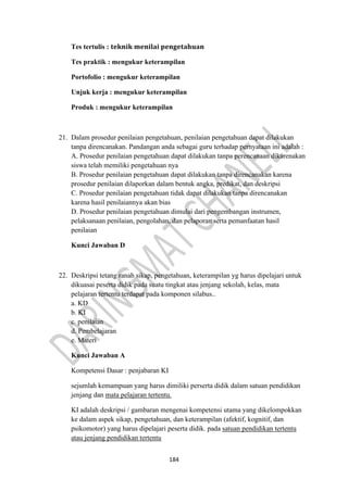 184
Tes tertulis : 𝐭𝐞𝐤𝐧𝐢𝐤 𝐦𝐞𝐧𝐢𝐥𝐚𝐢 𝐩𝐞𝐧𝐠𝐞𝐭𝐚𝐡𝐮𝐚𝐧
Tes praktik : mengukur keterampilan
Portofolio : mengukur keterampilan
Unjuk kerja : mengukur keterampilan
Produk : mengukur keterampilan
21. Dalam prosedur penilaian pengetahuan, penilaian pengetahuan dapat dilakukan
tanpa direncanakan. Pandangan anda sebagai guru terhadap pernyataan ini adalah :
A. Prosedur penilaian pengetahuan dapat dilakukan tanpa perencanaan dikarenakan
siswa telah memiliki pengetahuan nya
B. Prosedur penilaian pengetahuan dapat dilakukan tanpa direncanakan karena
prosedur penilaian dilaporkan dalam bentuk angka, predikat, dan deskripsi
C. Prosedur penilaian pengetahuan tidak dapat dilakukan tanpa direncanakan
karena hasil penilaiannya akan bias
D. Prosedur penilaian pengetahuan dimulai dari pengembangan instrumen,
pelaksanaan penilaian, pengolahan, dan pelaporan serta pemanfaatan hasil
penilaian
Kunci Jawaban D
22. Deskripsi tetang ranah sikap, pengetahuan, keterampilan yg harus dipelajari untuk
dikuasai peserta didik pada suatu tingkat atau jenjang sekolah, kelas, mata
pelajaran tertentu terdapat pada komponen silabus..
a. KD
b. KI
c. penilaian
d. Pembelajaran
e. Materi
Kunci Jawaban A
Kompetensi Dasar : penjabaran KI
sejumlah kemampuan yang harus dimiliki perserta didik dalam satuan pendidikan
jenjang dan mata pelajaran tertentu.
KI adalah deskripsi / gambaran mengenai kompetensi utama yang dikelompokkan
ke dalam aspek sikap, pengetahuan, dan keterampilan (afektif, kognitif, dan
psikomotor) yang harus dipelajari peserta didik. pada satuan pendidikan tertentu
atau jenjang pendidikan tertentu
 