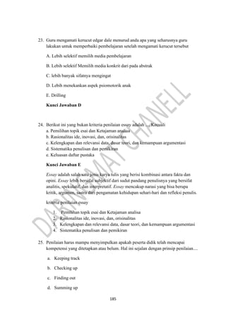 185
23. Guru mengamati kerucut edgar dale menurud anda apa yang seharusnya guru
lakukan untuk memperbaiki pembelajaran setelah mengamati kerucut tersebut
A. Lebih selektif memilih media pembelajaran
B. Lebih selektif Memilih media konkrit dari pada abstrak
C. lebih banyak sifatnya mengingat
D. Lebih menekankan aspek psiomotorik anak
E. Drilling
Kunci Jawaban D
24. Berikut ini yang bukan kriteria penilaian essay adalah .... Kecuali
a. Pemilihan topik esai dan Ketajaman analisa
b. Rasionalitas ide, inovasi, dan, orisinalitas
c. Kelengkapan dan relevansi data, dasar teori, dan kemampuan argumentasi
d. Sistematika penulisan dan pemikiran
e. Keluasan daftar pustaka
Kunci Jawaban E
Essay adalah salah satu jenis karya tulis yang berisi kombinasi antara fakta dan
opini. Essay lebih bersifat subjektif dari sudut pandang penulisnya yang bersifat
analitis, spekulatif, dan interpretatif. Essay mencakup narasi yang bisa berupa
kritik, argumen, sastra dari pengamatan kehidupan sehari-hari dan refleksi penulis.
kriteria penilaian essay
1. Pemilihan topik esai dan Ketajaman analisa
2. Rasionalitas ide, inovasi, dan, orisinalitas
3. Kelengkapan dan relevansi data, dasar teori, dan kemampuan argumentasi
4. Sistematika penulisan dan pemikiran
25. Penilaian harus mampu menyimpulkan apakah peserta didik telah mencapai
kompetensi yang ditetapkan atau belum. Hal ini sejalan dengan prinsip penilaian....
a. Keeping track
b. Checking up
c. Finding out
d. Summing up
 