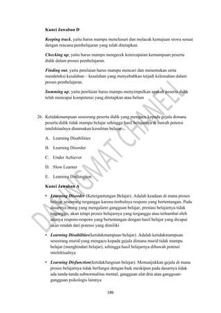 186
Kunci Jawaban D
Keeping track, yaitu harus mampu menelusuri dan melacak kemajuan siswa sesuai
dengan rencana pembelajaran yang telah ditetapkan.
Checking up, yaitu harus mampu mengecek ketercapaian kemampuan peserta
didik dalam proses pembelajaran.
Finding out, yaitu penilaian harus mampu mencari dan menemukan serta
mendeteksi kesalahan – kesalahan yang menyebabkan terjadi kelemahan dalam
proses pembelajaran.
Summing up, yaitu penilaian harus mampu menyimpulkan apakah peserta didik
telah mencapai kompetensi yang ditetapkan atau belum
26. Ketidakmampuan seseorang peserta didik yang mengacu kepada gejala dimana
peserta didik tidak mampu belajar sehingga hasil belajarnya di bawah potensi
intelektualnya dinamakan kesulitan belajar ...
A. Learning Disabilities
B. Learning Disorder
C. Under Achiever
D. Slow Learner
E. Learning Disfungtion
Kunci Jawaban A
• Learning Disorder (Ketergantungan Belajar). Adalah keadaan di mana proses
belajar seseorang terganggu karena timbulnya respons yang bertentangan. Pada
dasarnya orang yang mengalami gangguan belajar, prestasi belajarnya tidak
terganggu, akan tetapi proses belajarnya yang terganggu atau terhambat oleh
adanya respons-respons yang bertentangan dengan hasil belajar yang dicapai
akan rendah dari potensi yang dimiliki
• Learning Disabilities(ketidakmampuan belajar). Adalah ketidakmampuan
seseorang murid yang mengacu kepada gejala dimana murid tidak mampu
belajar (menghindari belajar), sehingga hasil belajarnya dibawah potensi
intelektualnya
• Learning Disfunction(ketidakfungsian belajar). Memunjukkan gejala di mana
proses belajarnya tidak berfungsi dengan baik meskipun pada dasarnya tidak
ada tanda-tanda subnormalitas mental, gangguan alat dria atau gangguan-
gangguan psikologis lainnya
 
