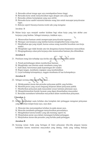 16
A. Berusaha sekuat tenaga agar saya mendapatkan bonus tinggi.
B. Berusaha keras untuk menyelesaikan tugas dengan cara yang sehat.
C. Berusaha sebatas kemampuan yang saya miliki.
D. Berusaha keras sambil meminta bantuan orang lain untuk mencapai penyelesaian
tugas.
E. Bekerja seperti biasanya karena rezeki ada yang mengatur.
Jawaban B
20. Rekan kerja saya menjadi sumber keluhan bagi rekan kerja yang lain akibat cara
kerjanya yang lamban. Sebagai temannya, tindakan saya...
A. Menawarkan bantuan untuk mempercepat penyelesaian tugasnya.
B. Menegur cara kerjanya yang lamban karena menghambat kerja orang lain.
C. Membiarkan apa yang terjadi, karena semua orang memiliki keunikan cara kerja
sendiri.
D. Menghidari agar tidak berada satu tim dengannya karena berpotensi menyulitkan.
E. Mengingatkannya akan pola kerjanya dan menawarkan bantuan jika dibutuhkan.
Jawaban E
21. Penilaian orang lain terhadap saya ketika ada yang membutuhkan adalah
A. Penuh pertimbangan dalam memberikan bantuan.
B. Menghindar saat diminta untuk membantu orang lain.
C. Individual, berorientasi pada kepentingan diri sendiri.
D. Rigan tangan, membantu siapapun yang membutuhkan.
E. Loyal terhadap kelompoknya, enggan membantu di luar kelompoknya
Jawaban D
22. Sebagai seorang abdi negara, saya akan ...
A. Melaksanakan aturan dan prosedur pelayanan publik yang berlaku.
B. Memilih posisi yang secara langsung berperan dalam pelayanan publik.
C. Memberikan pelayanan pada masyarakat sesuai tuntutan pekerjaan saya.
D. Menginformasikan bentuk layanan yang dapat dimanfaatkan masyarakat.
E. Berusaha memaharni kebutuhan masyarakat dalam memberikan pelayanan.
Jawaban A
23. Ketika menghadapi suatu keluhan alau komplain dari pelanggan mengenai pelayanan
yang diberikan tempat kerja saya, saya akan
A. Mencatat dan menyampaikan keluhan itu pada atasan saya.
B. Mencoba membantu pelanggan menyelesaikan persoalannya.
C. Mengabaikan karena kondisi yang ada memang seperti itu.
D. Menjelaskan peran saya dalam rnenangani keluhan pelanggan.
E. Menjelaskan aturan dan prosedur yang berlaku pada pelanggan.
Jawaban B
24. Seorang teman Anda yang bertugas di loket pelayanan tiba-tiba pingsan karena
kelelahan karena menerima masyarakat yang datang. Anda yang sedang bekerja
 