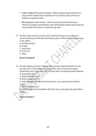 187
• Under Achiever(Pencapaian Rendah). Adalah mengacu kepada murid-muris
yang memiliki tingkat potensi intelektual di atas normal, tetapi prestasinya
belajarnya tergolong rendah
• Slow Learner(Lambat belajar). Adalah murid yang lambat dalam proses
belajarnya sehingga membutuhkan waktu dibandingkan dengan murid yang lain
yang memiliki taraf potensi intelektual yang sama
27. Pak Rudi ingin menilai siswanya untuk melihat hasil kerja siswa maka siswa
diminta membuat jus buah dari buah-buahan sekitar. Pilihan model penilaian yang
cocok adalah....
A. penilaian proyek
B. produk
C. unjuk kerja
D. Portofolio
E. Sikap
Kunci Jawaban B
28. Bu andri adalah guru kelas 5, memberikan penilaian sikap B pada budi, bu dini
guru pai kelas 5 memberikan nilai A pada budi, dan bu retno guru b.inggris
memberikan nilai C pada budi. Dari penilaian diatas manakah pernyataan dibawah
ini yang paling tepat?
A. Budi mendapat nilai B
B. Budi mendapat nilai A
C. Budi mendapat nilai rata rata dari guru kelas , guru agama dan guru bahasa
inggris
D. Budi mendapat nilai C
E. Budi mendapat nilai kesepakatan dari Guru kelas, guru agama dan guru bahasa
inggris.
Kunci Jawaban E
 
