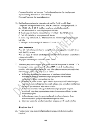 189
Contextual teaching and learning: Pembelajaran diarahkan ke masalah nyata
Inquiri learning: Menemukan sendiri konsep
Cooperatif learning: Kerjasama kelompok
31. Dari hasil pengolahan nilai bahasa inggris oleh bu Ani di peroleh data 4
Kompetensi dasar pada semester itu, dari 28 Siswa ada 4 siswa yang lulus KD1,
dan 4 Tidak lulus di KD 2, tindakan yang harus kita lakukan adalah...
A. Pada KD 1 diberikan remidial penugasan individu
B. Tidak ada pembelajaran remidial karena bobot KD 1 dan KD 2 berbeda
C. Pada KD 1 di adakan pengayaan untuk 4 siswa
D. Siswa yang tak tuntas KD 2 diberikan remidial pembimbingan dan penugasan
individu
E. Sebanyak 24 siswa mengikuti remidial KD1 dan KD 2
Kunci Jawaban D
Pada KD 1 diberikan pembelajaran ulang klasikal karena peserta remidi 24 siswa
lebih dari 50% peserta
Pada KD 2 juga di berikan remidial penugasan individu/ tutor sebaya karena hanya
4 siswa artinya 14%
Pengayaan diberikan jika nilai siswa tuntas >85%
32. Salah satu persyaratan menjadi guru adalah memiliki kompetensi akademik S1/D4.
Seorang guru teman sejawat anda di sebuah SMA swasta di Surabaya tidak
memiliki salah satu persyaratan wajib yang diharuskan undang-undang tapi sudah
aktif mengajar, maka yang anda lakukan adalah..
a. Melakukan pendekatan secara persuasive kepada guru tersebut dan
memberikan informasi berkaitan dengan persyaratan tersebut serta
membantunya dalam mencapai persyaratan
b. Memberikan usulan kepada kepala sekolah agar mengidentifikasi setiap guru
yang belum memenuhi persyaratan wajib sebagai guru, kemudian memberikan
dukungan agar mencapai persyaratan tersebut
c. Mencarikan informasi untuk guru berkaitan dengan program-program
pemerintah yang dapat membantu guru yang belum memenuhi persyaratan
wajib sebagai guru
d. Melaporkan guru yang bersangkutan kepada kepala sekolah atau dinas
pendidikan terkait agar guru tersebut mendapatkan sanksi
e. Diam saja karena hal tersebut merupakan tanggung jawab kepala sekolah.
Kunci Jawaban B
33. Tidakan mana yang anda pilih ketika ada seorang peserta didik mengalami
kesulitan?
 