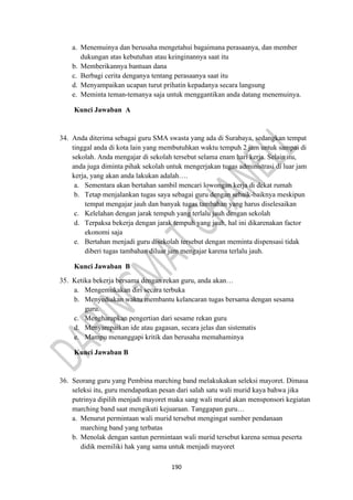 190
a. Menemuinya dan berusaha mengetahui bagaimana perasaanya, dan member
dukungan atas kebutuhan atau keinginannya saat itu
b. Memberikannya bantuan dana
c. Berbagi cerita denganya tentang perasaanya saat itu
d. Menyampaikan ucapan turut prihatin kepadanya secara langsung
e. Meminta teman-temanya saja untuk menggantikan anda datang menemuinya.
Kunci Jawaban A
34. Anda diterima sebagai guru SMA swasta yang ada di Surabaya, sedangkan tempat
tinggal anda di kota lain yang membutuhkan waktu tempuh 2 jam untuk sampai di
sekolah. Anda mengajar di sekolah tersebut selama enam hari kerja. Selain itu,
anda juga diminta pihak sekolah untuk mengerjakan tugas administrasi di luar jam
kerja, yang akan anda lakukan adalah….
a. Sementara akan bertahan sambil mencari lowongan kerja di dekat rumah
b. Tetap menjalankan tugas saya sebagai guru dengan sebaik-baiknya meskipun
tempat mengajar jauh dan banyak tugas tambahan yang harus diselesaikan
c. Kelelahan dengan jarak tempuh yang terlalu jauh dengan sekolah
d. Terpaksa bekerja dengan jarak tempuh yang jauh, hal ini dikarenakan factor
ekonomi saja
e. Bertahan menjadi guru disekolah tersebut dengan meminta dispensasi tidak
diberi tugas tambahan diluar jam mengajar karena terlalu jauh.
Kunci Jawaban B
35. Ketika bekerja bersama dengan rekan guru, anda akan…
a. Mengemukakan diri secara terbuka
b. Menyediakan waktu membantu kelancaran tugas bersama dengan sesama
guru.
c. Mengharapkan pengertian dari sesame rekan guru
d. Menyampaikan ide atau gagasan, secara jelas dan sistematis
e. Mampu menanggapi kritik dan berusaha memahaminya
Kunci Jawaban B
36. Seorang guru yang Pembina marching band melakukakan seleksi mayoret. Dimasa
seleksi itu, guru mendapatkan pesan dari salah satu wali murid kaya bahwa jika
putrinya dipilih menjadi mayoret maka sang wali murid akan mensponsori kegiatan
marching band saat mengikuti kejuaraan. Tanggapan guru…
a. Menurut permintaan wali murid tersebut mengingat sumber pendanaan
marching band yang terbatas
b. Menolak dengan santun permintaan wali murid tersebut karena semua peserta
didik memiliki hak yang sama untuk menjadi mayoret
 