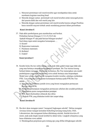 191
c. Menuruti permintaan wali murid tersebut agar mendapatkan dana untuk
membantu kegiatan marching bnad
d. Menolak dengan santun permintaab wali murid tersebut untuk mencegah protes
dari peserta didik dan wali murid yang lain
e. Menolak dengan santun permintaan wali murid tersebut karena sebagai Pembina
harus memilih mayoret terbaik untuk mendukung prestasi dalam perlombaan
Kunci Jawaban E
37. Pada akhir pembelajaran guru memberikan soal berikut.
Perhatikan barisan bilangan 3,7,11,15,19,23 dst
Apakah bilangan 97 ada pada barisan bilangan tersebut?
Soal diatas tepat untuk mengukur kemampuan….
A. Kreatif
B. Represntasi matematis
C. Penalaran matematis
D. Reflektif
E. Enaktif
Kunci jawaban C
38. Kondisi kelas ibu tiur selalu tenang, anak-anak tidak gaduh tetapi juga tidak ada
yang mau bertanya ataupun menyampaikan pendapat. Ibu Tiur merasa kurang
berhasil dalam mengajar. Pertemuan berikutnya, Ibu Tiur menerapkan satu model
pembelajaran yang dapat mendorong siswa untuk bertanya atau berpendapat.
Model tutor sebaya dipilih untuk mengatasi kondisi tersebut, sekaligus melakukan
PTK. Cara mengukur peningkatan kemampuan bertanya pada PTK Ibu Tiur
adalah…….
A. Menghitung perubahan jumlah siswa yang berani mengajukan pertanyaan
disetiap siklus PTK.
B. Mengukur kemampuan mengajukan pertanyaan sebelum dan sesudah perlakuan
C. Memberikan pretes mengemukakan pendapat
D. PTK dapat diselesaikan sebanyak dua siklus
E. Langkah PTK yang dilakukan terdiri dari empat tahap.
Kunci Jawaban B
39. Ibu dewi akan mengajar materi “mengenal lingkungan sekolah”. Beliau mengajar
siswanya keluar ruangan kemudian berkeliling keruang-ruang kelas, UKS,
Laboratorium, dan mengamati kebun dibelakang sekolah. Setelah kira-kira 45
menit, anak-anak diajak masuk kembali ke dalam kelas. Langkah selanjutnya yang
harus dilakukan siswa adalah
A. Mendengarkan penjelasan guru tentang apa yang dilihat dilingkungan sekolah
 