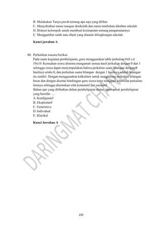 192
B. Melakukan Tanya jawab tentang apa saja yang dilihat
C. Menyebutkan nama ruangan disekolah dan nama tumbuhan dikebun sekolah
D. Diskusi kelompok untuk membuat kesimpulan tentang pengamatannya
E. Menggambar salah satu objek yang diamati dilingkungan sekolah.
Kunci jawaban A
40. Perhatikan wacara berikut.
Pada suatu kegiatan pembelajaran, guru menggunakan table perkalian 0x0 s.d
10x10. Kemudian siswa diminta mengamati semua hasil perkalian dengan 0 dan 1
sehingga siswa dapat menyimpulakan bahwa perkalian suatu bilangan dengan 0
hasilnya selalu 0, dan perkalian suatu bilangan dengan 1 hasilnya adalah bilangan
itu sendiri. Dengan menggunakan kalkulator untuk menghitung perkalian bilangan
besar dan dengan disertai bimbingan guru siswa terus menggali sifat-sifat perkalian
lainnya sehingga ditemukan sifat komutatif dan asosiatif.
Bahan ajar yang dilibatkan dalam pembelajaran diatas, tepat untuk pembelajaran
yang bersifat…..
A. Konfiguratif
B. Eksploitatif
C. Generative
D. Individual
E. Klasikal
Kunci Jawaban A
 