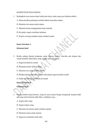 193
KOMPETENSI MANAJERIAL
1. Kadangkala saya merasa lapar ketika jam kerja, maka yang saya lakukan adalah ...
A. Menyelesaikan pekerjaan terlebih dahulu kemudian makan
B. Meminta izin atasan untuk makan
C. Meminta teman menggantikan kerja sebentar
D. Ke pantry segera membuat makanan
E. Pergi ke warung terdekat untuk membeli makan
Kunci Jawaban A
Orientasi hasil
2. Ketika sedang diminta pimpinan untuk bekerja lembur, tiba-tiba ada telepon dan
rumah memberi tahu bahwa anak sedang sakit, sikap kita...
A. Segera kembali ke rumah
B. Pekerjaan kantor lebih penting
C. Meminta istri untuk lembur selesai
D. Melihat dulu kondisinya, apabila sakit parah segera kembali rumah
E. Sudah ada istri dan pembantu di rumah
Kunci Jawaban D
Orientasi hasil
3. Karena lembur kerja kemarin, siang ini saya merasa Sangat mengantuk, kerjaan tidak
ada yang selesai karena tidak fokus, sebaiknya saya ...
A. Segera tidur siang
B. Segera makan siang
C. Meminta izin atasan untuk istirahat sejenak
D. Meminta teman untuk memiat
E. Segera ke musholah untuk tidur
 