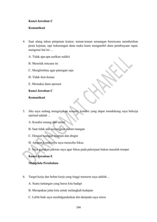 194
Kunci Jawaban C
Komunikasi
4. Saat ulang tahun pimpinan kantor, teman-teman seruangan berencana memberikan
pesta kejutan, tapi kekurangan dana maka kami mengambil dana pembiayaan rapat,
mengenai hal ini ...
A. Tidak apa-apa asalkan sedikit
B. Menolak rencana ini
C. Menghimbau agar patungan saja
D. Tidak ikut-ikutan
E. Memakai dana sponsor
Kunci Jawaban C
Komunikasi
5. Jika saya sedang mengerjakan sesuatu, kondisi yang dapat mendukung saya bekerja
optimal adalah ...
A. Kondisi tenang dan santai
B. Saat tidak ada seorangpun dalam ruangan
C. Dengan ruangan nyaman dan dingin
D. Apapun kondisinya saya mencoba fokus
E. Saya gunakan pikiran saya agar fokus pada pekerjaan bukan masalah tempat
Kunci Jawaban E
Mengelola Perubahan
6. Target kerja dan beban kerja yang tinggi menurut saya adalah ...
A. Suatu tantangan yang harus kita hadapi
B. Merupakan jalan kita untuk melangkah kedepan
C. Lebih baik saya menbdgundurkan din daripada saya stress
 