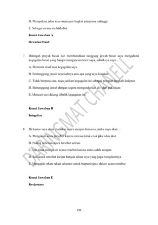 195
D. Merupakan jalan saya mencapai tingkat pimpinan tertinggi
E. Sebagai sarana melatih diri
Kunci Jawaban A
Orientasi Hasil
7. Ditengah proyek besar dan membutuhkan tanggung jawab besar saya mengalami
kegagalan besar yang Sangat mengancam karir saya, sebaiknya saya ..
A. Meminta maaf atas kegagalan saya
B. Bertanggung jawab sepenuhnya atas apa yang saya lakukan
C. Tidak berputus asa, saya jadikan kegagalan ini sebagai penguat langkah kedepan
D. Bertanggung jawab dengan segera mengundurkan diri dari pekerjaan
E. Mencari-cari dalang dibalik kegagalan ini
Kunci Jawaban B
Integritas
8. Di kantor saya akan diadakan acara sarapan bersama, maka saya akan ...
A. Mengikuti acara tersebut karena merasa tidak enak jika tidak ikut
B. Pulang sebelum acara tersebut selesai
C. Izin tidak mengikuti acara tersebut karena anda sudah sarapan
D. lkut acara tersebut karena banyak rekan saya yang juga mengikutinya
E. Mengajak rekan-rekan sekantor untuk berpartisipasi dalam acara tersebut
Kunci Jawaban E
Kerjasama
 