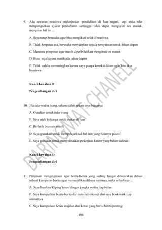 196
9. Ada tawaran beasiswa melanjutkan pendidikan di luar negeri, tapi anda telat
mengumpulkan syarat pendaftaran sehingga tidak dapat mengikuti tes masuk,
mengenai hal ini ...
A. Saya tetap berusaha agar bisa mengikuti seleksi beasiswa
B. Tidak berputus asa, berusaha menyiapkan segala persyaratan untuk tahun depan
C. Meminta pimpinan agar masih diperbolehkan mengikuti tes masuk
D. Biasa saja karena masih ada tahun depan
E. Tidak terlalu memusingkan karena saya punya koneksi dalam agar bisa ikut
beasiswa
Kunci Jawaban B
Pengembangan diri
10. Jika ada waktu luang, selama akhir pekan saya biasanya
A. Gunakan untuk tidur siang
B. Saya ajak keluarga untuk makan di luar
C. Berlatih bermain musik
D. Saya gunakan untuk mempelajari hal-hal lain yang Sifatnya positif
E. Saya gunakan untuk menyelesaikan pekerjaan kantor yang belum selesai
Kunci Jawaban D
Pengembangan diri
11. Pimpinan menginginkan agar berita-berita yang sedang hangat dibicarakan dibuat
sebuah kumpulan berita agar memudahkan dibaca nantinya, maka sebaiknya ...
A. Saya buatkan kliping koran dengan jangka waktu tiap bulan
B. Saya kumpulkan berita-berita dari internet internet dan saya bookmark tiap
alamatnya
C. Saya kumpulkan berita majalah dan koran yang berisi berita penting
 