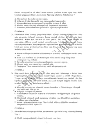 17
diminta menggantikan di loket karena menurut penilaian atasan tugas yang Anda
kerjakan tenggang waktunya masih lama. Apa yang sebaiknya Anda lakukan ?
A. Menuju loket dan melayani masyarakat.
B. Melayani di loket dan sambil juga menyelesaikan lugas sendiri.
C. Mengerjakan tugas secepat mungkin agar bisa bertugas di loket.
D. Mencari teman lain yang bebannya lebih ringan untuk membantu.
E. Mernbantu pemulihan teman agar dia bisa segera bertugas kembali.
Jawaban A
25. Edo tumbuh dalam keluarga yang cukup sukses. Ayahnya seorang professor dari salah
satu universitas terkenal sementara ibunya menjadi direktur di salah satu bank
pemerintah. Kakak Edo merintis di dunia politik dan sudah mulai dikenal di
masyarakat. Adiknya pernah menjadi juara olimpiade Fisika tingkat nasional. Orang
tua mengharapkan Edo memiliki prestasi seperti mereka. Sementara Edo saat ini masih
kuliah dan merasa prestasinya biasa-biasa saja. Jika Anda Edo tindakan yang akan
Anda lakuakan adalah ...
A. Memacu diri agar berprestasi sebaik mungkin agar tidak kalah dengan saudara yang
lain.
B. Tidak akan rnernbuat hal tersebut menjadi beban karena setiap orang diberi
kemampuan yang berbeda.
C. Berusaha semampunya sesuai dengan kapasitas yang saya punyai.
D. Mencari tentor agar prestasi saya menjadi naik.
E. Pasrah pada Tuhan karena nasib orang sudah ada yang mengatur.
Jawaban A
26. Dion adalah ketua kelompok pencinta alam yang baru. Sebetulnya ia belum lama
bergabung tetapi karena ia luwes dan mudah bergaul akhimya ia terpilih sebagai ketua.
Ternyata setelah jadi ketua, sikapnya menjadi berubah. la cenderung menjadi kaku dan
keputusan yang dibuat sulit untuk diubah. Jika Anda menjadi anggota pencinta alam
tersebut, tindakan yang Anda lakukan adalah ...
A. Mengajak temen-ternen lain untuk memberi masukan ke Dion sehingga kelompok
yang sudah solit lidak pecah.
B. Mengajak dialog secara personal.
C. Meminta Dion untuk tidak otoriter di forum formal sehingga menjadi kesepakatan
bersarna.
D. Membentuk kelompok untuk rnenentang kebijakan yang dibuat Dion agar ia tahu
kesalahan yang telah ia buat.
E. Mencari tahu penyebab mengapa Dion berubah sehingga lebih bisa memahami
mengapa ia bertindak seperti itu.
Jawaban A
27. Dalam kaitannya dengan perubahan, secara umum saya dinilai orang lain sebagai orang
yang ...
A. Mudah menyesuaikan diri dengan lingkungan yang baru.
 