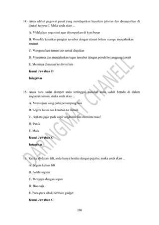 198
14. Anda adalah pegawai pusat yang mendapatkan kanaikan jabatan dan ditempatkan di
daerah terpencil. Maka anda akan ...
A. Melakukan negosiasi agar ditempatkan di kota besar
B. Menolak kenaikan pangkat tersebut dengan alasan belum mampu menjalankan
amanat
C. Mengusulkan teman lain untuk diajukan
D. Menerima dan menjalankan tugas tersebut dengan penuh bertanggung jawab
E. Meminta dimutasi ke divisi lain
Kunci Jawaban D
Integritas
15. Anda baru sadar dompet anda tertinggal padahal anda sudah berada di dalam
angkutan umum, maka anda akan ...
A. Meminjam uang pada penumpang lain
B. Segera turun dan kembali ke rumah
C. Berkata jujur pada supir angkutan dan meminta maaf
D. Panik
E. Malu
Kunci Jawaban C
Integritas
16. Ketika di dalam lift, anda hanya berdua dengan pejabat, maka anda akan ...
A. Segera keluar lift
B. Salah tingkah
C. Menyapa dengan sopan
D. Bisa saja
E. Pura-pura sibuk bermain gadget
Kunci Jawaban C
 
