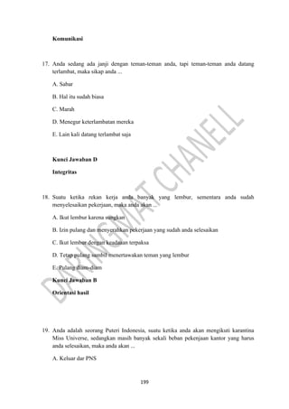 199
Komunikasi
17. Anda sedang ada janji dengan teman-teman anda, tapi teman-teman anda datang
terlambat, maka sikap anda ...
A. Sabar
B. Hal itu sudah biasa
C. Marah
D. Menegur keterlambatan mereka
E. Lain kali datang terlambat saja
Kunci Jawaban D
Integritas
18. Suatu ketika rekan kerja anda banyak yang lembur, sementara anda sudah
menyelesaikan pekerjaan, maka anda akan ...
A. Ikut lembur karena sungkan
B. Izin pulang dan menyerahkan pekerjaan yang sudah anda selesaikan
C. Ikut lembur dengan keadaaan terpaksa
D. Tetap pulang sambil menertawakan teman yang lembur
E. Pulang diam-diam
Kunci Jawaban B
Orientasi hasil
19. Anda adalah seorang Puteri Indonesia, suatu ketika anda akan mengikuti karantina
Miss Universe, sedangkan masih banyak sekali beban pekenjaan kantor yang harus
anda selesaikan, maka anda akan ...
A. Keluar dar PNS
 