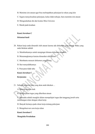 200
B. Meminta izin atasan agar bisa melimpahkan pekerjaan ke rekan yang lain
C. Segera menyelesaikan pekerjaan, kalau tidak terkejar, baru meminta izin atasan
D. Mengundurkan din dari kontes Miss Universe
E. Marah pada keadaan
Kunci Jawaban C
Orientasi hasil
20. Rekan kerja anda dimarahi oleh atasan karena ada dokumen yang hilang. Maka yang
anda lakukan adalah
A. Membiarkannya untuk mengingat dimana dokumen tersebut
B. Menenangkannya karena dimarahai oleh atasan
C. Membantu mencari dokumen yang hilang
D. lkut menyalahkannya
E. Pura-pura tidak tahu
Kunci Jawaban C
Kerjasama
21. Sebagai pegawai baru yang akan anda lakukan ...
A. Bekerja dengan baik
B. Mengerjakan tugas yang diberikan atasan
C. Berusaha sebaik mungkin dalam mempelajari tugas dan tanggung jawab serta
membangun relasi dengan rekan kerja
D. Banyak bertanya pada rekan kerja tentang pekerjaan
E. Mengobservasi cara kerja rekan
Kunci Jawaban C
Mengelola Perubahan
 