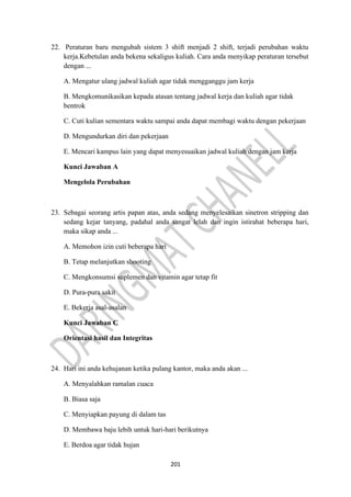 201
22. Peraturan baru mengubah sistem 3 shift menjadi 2 shift, terjadi perubahan waktu
kerja.Kebetulan anda bekena sekaligus kuliah. Cara anda menyikap peraturan tersebut
dengan ...
A. Mengatur ulang jadwal kuliah agar tidak mengganggu jam kerja
B. Mengkomunikasikan kepada atasan tentang jadwal kerja dan kuliah agar tidak
bentrok
C. Cuti kulian sementara waktu sampai anda dapat membagi waktu dengan pekerjaan
D. Mengundurkan diri dan pekerjaan
E. Mencari kampus lain yang dapat menyesuaikan jadwal kuliah dengan jam kerja
Kunci Jawaban A
Mengelola Perubahan
23. Sebagai seorang artis papan atas, anda sedang menyelesaikan sinetron stripping dan
sedang kejar tanyang, padahal anda sangat lelah dan ingin istirahat beberapa hari,
maka sikap anda ...
A. Memohon izin cuti beberapa hari
B. Tetap melanjutkan shooting
C. Mengkonsumsi suplemen dan vitamin agar tetap fit
D. Pura-pura sakit
E. Bekerja asal-asalan
Kunci Jawaban C
Orientasi hasil dan Integritas
24. Hari ini anda kehujanan ketika pulang kantor, maka anda akan ...
A. Menyalahkan ramalan cuaca
B. Biasa saja
C. Menyiapkan payung di dalam tas
D. Membawa baju lebih untuk hari-hari berikutnya
E. Berdoa agar tidak hujan
 