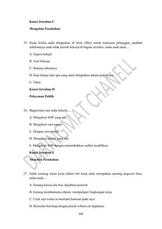 202
Kunci Jawaban C
Mengelola Perubahan
25. Suatu ketika anda ditugaskan di front office untuk melayani pelanggan, padahal
sebelumnya anda tidak pernah bekerja di bagian tersebut, maka anda akan ...
A. Segera belajar
B. Asal bekerja
C. Bekerja sebisanya
D. Siap belajar dari apa yang nanti didapatkan dalam praktiknya
E. Takut
Kunci Jawaban D
Pelayanan Publik
26. Bagaimana cara anda bekerja ...
A. Mengikuti SOP yang ada
B. Mengikuti cara senior
C. Dengan cara sendiri
D. Mengikuti aturan yang ada
E. Mengikuti SOP dengan menambahkan sedikit modifikasi
Kunci Jawaban E
Menelola Perubahan
27. Salah seorang rekan kerja dalam tim kerja anda merupakan seorang pegawai baru,
maka anda ...
A. Senang karena dia bisa dijadikan pesuruh
B. Senang membantunya dalam mempelajari lingkungan kerja
C. Cuek saja walau ia meminta bantuan pada saya
D. Berusaha bersikap dengan penuh wibawa di depannya
 