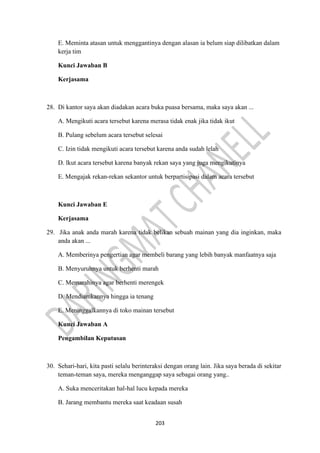 203
E. Meminta atasan untuk menggantinya dengan alasan ia belum siap dilibatkan dalam
kerja tim
Kunci Jawaban B
Kerjasama
28. Di kantor saya akan diadakan acara buka puasa bersama, maka saya akan ...
A. Mengikuti acara tersebut karena merasa tidak enak jika tidak ikut
B. Pulang sebelum acara tersebut selesai
C. Izin tidak mengikuti acara tersebut karena anda sudah lelah
D. lkut acara tersebut karena banyak rekan saya yang juga mengikutinya
E. Mengajak rekan-rekan sekantor untuk berpartisipasi dalam acara tersebut
Kunci Jawaban E
Kerjasama
29. Jika anak anda marah karena tidak belikan sebuah mainan yang dia inginkan, maka
anda akan ...
A. Memberinya pengertian agar membeli barang yang lebih banyak manfaatnya saja
B. Menyuruhnya untuk berhenti marah
C. Memarahinya agar berhenti merengek
D. Mendiamkannya hingga ia tenang
E. Meninggalkannya di toko mainan tersebut
Kunci Jawaban A
Pengambilan Keputusan
30. Sehari-hari, kita pasti selalu berinteraksi dengan orang lain. Jika saya berada di sekitar
teman-teman saya, mereka menganggap saya sebagai orang yang..
A. Suka menceritakan hal-hal lucu kepada mereka
B. Jarang membantu mereka saat keadaan susah
 