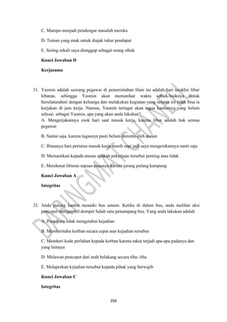 204
C. Mampu menjadi pendengar masalah mereka
D. Teman yang enak untuk diajak tukar pendapat
E. Sering sekali saya dianggap sebagai orang sibuk
Kunci Jawaban D
Kerjasama
31. Yasmin adalah seorang pegawai di pemerintahan Hani ini adalah hari terakhir libur
lebaran, sehingga Yasmin akan memanfaat waktu sebaik-baiknya untuk
bersilaturahmi dengan keluarga dan melakukan kegiatan yang selama ini tidak bisa ia
kerjakan di jam kerja. Namun, Yasmin teringat akan tugas kantomya yang belum
selesai. sebagai Yasmin, apa yang akan anda lakukan?
A. Mengerjakannya esok hari saat masuk kerja, karena libur adalah hak semua
pegawai
B. Santai saja, karena tugasnya pasti belum diminta oleh atasan
C. Biasanya hari pertama masuk kerja masih sepi jadi saya mengerakannya nanti saja
D. Memastikan kepada atasan apakah pekerjaan tersebut penting atau tidak
E. Menikmat liburan sepuas-puasnya karena jarang pulang kampung
Kunci Jawaban A
Integritas
32. Anda pulang kantor menaiki bus umum. Ketika di dalam bus, anda melihat aksi
pencopet mengambil dompet Salah satu penumpang bus. Yang anda lakukan adalah
A. Pura-pura tidak mengetahui kejadian
B. Memberitahu korban secara cepat atas kejadian tersebut
C. Memberi kode perlahan kepada korban karena takut terjadi apa-apa padanya dan
yang lainnya
D. Melawan pencopet dari arah belakang secara tiba- tiba
E. Melaporkan kejadian tersebut kepada pihak yang berwajib
Kunci Jawaban C
Integritas
 