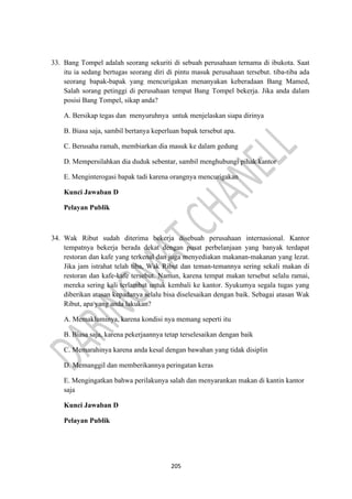 205
33. Bang Tompel adalah seorang sekuriti di sebuah perusahaan ternama di ibukota. Saat
itu ia sedang bertugas seorang diri di pintu masuk perusahaan tersebut. tiba-tiba ada
seorang bapak-bapak yang mencurigakan menanyakan keberadaan Bang Mamed,
Salah sorang petinggi di perusahaan tempat Bang Tompel bekerja. Jika anda dalam
posisi Bang Tompel, sikap anda?
A. Bersikap tegas dan menyuruhnya untuk menjelaskan siapa dirinya
B. Biasa saja, sambil bertanya keperluan bapak tersebut apa.
C. Berusaha ramah, membiarkan dia masuk ke dalam gedung
D. Mempersilahkan dia duduk sebentar, sambil menghubungi pihak kantor
E. Menginterogasi bapak tadi karena orangnya mencurigakan
Kunci Jawaban D
Pelayan Publik
34. Wak Ribut sudah diterima bekerja disebuah perusahaan internasional. Kantor
tempatnya bekerja berada dekat dengan pusat perbelanjaan yang banyak terdapat
restoran dan kafe yang terkenal dan juga menyediakan makanan-makanan yang lezat.
Jika jam istrahat telah tiba, Wak Ribut dan teman-temannya sering sekali makan di
restoran dan kafe-kafe tersebut. Namun, karena tempat makan tersebut selalu ramai,
mereka sering kali terlambat untuk kembali ke kantor. Syukumya segala tugas yang
diberikan atasan kepadanya selalu bisa diselesaikan dengan baik. Sebagai atasan Wak
Ribut, apa yang anda lakukan?
A. Memakluminya, karena kondisi nya memang seperti itu
B. Biasa saja, karena pekerjaannya tetap terselesaikan dengan baik
C. Memarahinya karena anda kesal dengan bawahan yang tidak disiplin
D. Memanggil dan memberikannya peringatan keras
E. Mengingatkan bahwa perilakunya salah dan menyarankan makan di kantin kantor
saja
Kunci Jawaban D
Pelayan Publik
 