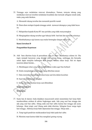 206
35. Tetangga saya melakukan renovasi dirumahnya. Namun, ternyata tukang yang
melakukan renovasi tersebut melakukan kesalahan dan merusak sebagian rumah anda,
maka yang anda lakukan..
A. Memarahi tukang tersebut dan memarahi pemilik rumah
B. Diam-diam melapor kepada tetangga untuk memecat tukangnya yang tidak becus
itu
C. Melaporkan kepada Ketua RT atas perilaku yang tidak menyenangkan
D. Mengingatkan tukang tersebut agar bekerja lebih hati-hati dan meminta solusinya
E. Membiarkannya saja karena saya malas bertengkar dengan orang lain
Kunci Jawaban D
Pengambilan Keputusan
36. Aldi baru diterima kerja di perusahaan yang di idam- idamkannya selama ini. Dia
ingin menjadi karyawan yang disukai oleh semua orang, senhingga dia berusaha
untuk dapat menjalin hubungan baik dengan sesama rekan kerja. Hal ini dapat
tecermin dalam bentuk...
A. Membangun relasi yang baik membutuhkan waktu agar bias berhasil
B. Selalu menjalankan semua tugas yang diberikan atasan
C. Suka meminta tolong kepada rekan kerja saat kita dalam kesulitan
D. Saat kita berhasil naik pangkat
E. Sering membantu rekan kerja saat dibutuhkan
Kunci Jawaban E
Kerjasama
37. Suatu han di daeran Anda diadakan musyawarah untuk menentukan hari kerja bakti
membersihkan selokan di sekitar lingkungan anda. Ada yang usul han minggu dan
ada yang usul han sabtu. Abang anda usul hari sabtu karena han minggu ada acara
keluarga. Akan tetapi, usul Abang anda tidak diterima. Sebagian besar warga ingin
hari minggu. Akhirnya kerja bakti diputuskan han minggu. Sikap anda ...
A. Tetap teguh pendirian melaksanakan kerja bakti pada hari sabtu
B. Meminta maat karena tidak bisa mengikuti gotong royong
 