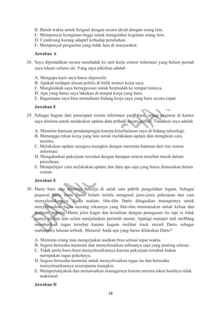 18
B. Butuh waktu untuk bergaul dengan secara akrab dengan orang lain.
C. Mempunyai keinginan tinggi untuk mengetahui kegiatan orang lain.
D. Cenderung kurang adaptif terhadap perubahan.
E. Mempunyal pergaulan yang tidak luas di masyarakat.
Jawaban A
28. Saya dipindahkan secara mendadak ke unit kerja sistem informasi yang belum pernah
saya tekuni selama ini. Yang saya pikirkan adalah
A. Mengapa karir saya harus dipersulit.
B. Apakah terdapat alasan politis di balik mutasi kerja saya.
C. Mungkinkah saya bernegosiasi untuk berpindah ke tempat lainnya.
D. Apa yang harus saya lakukan di tempal kerja yang baru.
E. Bagaimana saya bisa memahami bidang kerja saya yang baru secara cepat.
Jawaban E
29. Sebagai bagian dari penerapan sistem inforrnasi yang baru, setiap pegawai di kantor
saya diminta untuk melakukan update data pribadi secara onfine. Tindakan saya adalah
A. Meminta bantuan pendampingan karena keterbalasan saya di bidang teknologi.
B. Menunggu rekan kerja yang lain untuk rnelakukan update dan mengikuti cara
mereka.
C. Melakukan update sesegera mungkin dengan merninta bantuan dari tim sistem
informasi.
D. Mengabaikan pekerjaan tersebut dengan harapan sistern tersebut rnasih dalarn
percobaan.
E. Mempelajari cara melakukan update dan data apa saja yang harus dimasukan dalam
sistem.
Jawaban E
30. Darto baru saja diterima bekerja di salah satu pabrik pengolahan logam. Sebagai
pegawai baru, tentu Darto belum terlalu mengenal jenis-jenis pekerjaan dan cara
menyelesaikannya. Suatu malam, tiba-tiba Darto ditugaskan managernya untuk
menyelesaikan lugas seorang rekannya yang liba-tiba memutuskan untuk keluar dan
berhenti bekerja. Darto jelas kaget dan kesulitan dengan penugasan itu tapi ia tidak
punya pilihan lain selain menjalankan perintah atasan. Apalagi manajer tadi meMang
mernberikan tugas tersebut karena kagum melihat track record Darto sebagai
mahasiswa lulusan terbaik. Menurul Anda apa yang harus dilakukan Darto?
A. Meminta orang lain mengerjakan asalkan bisa selesai tepat waktu.
B. Segera berusaha memulai dan menyelesaikan sebisanya saja yang penting selesai.
C. Tidak perlu buru-buru menyelesaikannya karena pekerjaan tersebut bukan
merupakan tugas pokoknya.
D. Segera berusaha memulai untuk menyelesaikan tugas itu dan berusaha
menyelesaikannya sesempuma mungkin.
E. Mempertanyakan dan menawarkan managernya karena merasa takut hasilnya tidak
maksimal.
Jawaban D
 