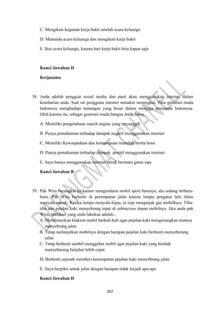 207
C. Mengikuti kegiatan kerja bakti setelah acara keluarga
D. Menunda acara keluarga dan mengikuti kerja bakti
E. lkut acara keluarga, karena hari kerja bakti bisa kapan saja
Kunci Jawaban D
Kerjasama
38. Anda adalah penggiat sosial media dan pasti akan menggunakan internet dalam
keseharian anda. Saat ini pengguna intemet semakin meningkat. Para generasi muda
Indonesia menghadapi tantangan yang besar dalam menjaga persatuan Indonesia.
Oleh karena itu, sebagai generasi muda bangsa Anda harus...
A. Memiliki pengetahuan search engine yang tercanggih
B. Punya pemahaman terhadap dampak negatif menggunakan internet
C. Memiliki Kewaspadaan dan kemampuan memilah berita hoax
D. Punya pemahaman terhadap dampak positif menggunakan internet
E. Saya hanya menggunakan internet untuk bermain game saja
Kunci Jawaban B
39. Pak Wira berangkat ke kantor mengendarai mobil sport barunya, dia sedang terburu-
buru. Pak Wira berhenti di perempatan jalan karena lampu pengatur lalu lintas
menyala merah. Ketika lampu menyala hijau, ia siap menginjak gas mobilInya. Tiba-
tiba ada pejalan kaki menyebrang tepat di zebracross depan mobilnya. Jika anda pak
Wira, tindakan yang anda lakukan adalah...
A. Membunyikan klakson mobil berkali-kali agar pejalan kaki mengurungkan niatnya
menyebrang jalan
B. Tetap melanjutkan mobilnya dengan harapan pejalan kaki berhenti menyeberang
jalan
C. Tetap berhenti sambil menggeber mobil agar pejalan kaki yang hendak
menyebarang berjalan lebih cepat
D. Berhenti sejenak memberi kesempatan pejalan kaki menyebrang jalan
E. Saya berpikir untuk jalan dengan harapan tidak terjadi apa-apa
Kunci Jawaban D
 