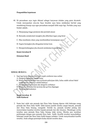 208
Pengambilan keputusan
40. Di perusahaan saya ingin dikenal sebagai karyawan teladan yang petut dicontoh.
Untuk mewujuckan cita-cita Saya fersebut saya harus melakukan hal-hal yang
mendukung kinenja saya agar perusahaan menjadi lebih maju lagi. Perilaku yang saya
hindari adalah..
A. Menjunjung tinggi peraturan dan perintah atasan
B. Berusaha semaksimal mungkin jika diberikan tugas yang berat
C. Mau membantu rekan yang membutuhkan kemampuan saya
D. Segera berangkat jika ditugaskan keluar kota
E. Mempertimbangkan jika disuruh melakukan kegiatan baru
Kunci Jawaban B
Orientasi Hasil
SOSIAL BUDAYA
1. Saat lagi kerja datang temen dgn wajah cemberut mau curhat:
A. Dengerin curhatnya sambil kerja
B. Bilang kedia kalau kila mau nyelesain pekerjaan dulu, kalau sudah selesai bakal
ngedengerin curhatnya sebaik-baiknya
C. Menghentikan pekerjaan dan dengerin curhatnya
D. Bilang ke dia kalau kita lg kerja dan ga bisa diganggu
E. Tidak menghiraukanya
Kunci Jawaban B
Sosio Kultural
2. Suatu hari salah satu pemuda dari Desa Suka Senang diperas oleh beberapa orang
pemuda dan Desa Suka Sedih. Qleh karena jumlah mereka sangat banyak, pemuda
dari Desa Suka Senang, mengalah. Setelah itu, pemuda tersebut pulang dan
menceritakan kejadian tersebut kepada pemuda lain dari desanya. Mendengar ceritta
tersebut, para pemuda Desa Suka Senang tidak terima. Mereka pun membuat
perhitungan dengan para pemuda Desa Suka Sedih. Konflik tersebut menyebabkan
beberapa rumah dan Desa Suka Sedih hangus terbakar. Untuk menyelesaikan konflik
tersebut, Anda sebagai pemimpin kedua daerah tersebut akan...
 