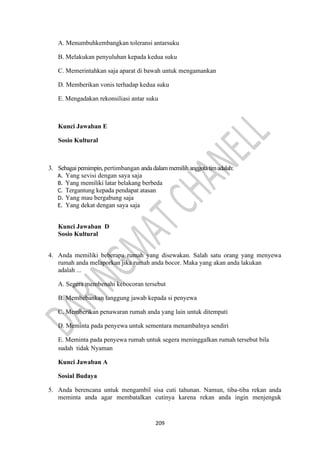209
A. Menumbuhkembangkan toleransi antarsuku
B. Melakukan penyuluhan kepada kedua suku
C. Memerintahkan saja aparat di bawah untuk mengamankan
D. Memberikan vonis terhadap kedua suku
E. Mengadakan rekonsiliasi antar suku
Kunci Jawaban E
Sosio Kultural
3. Sebagai pemimpin, pertimbangan andadalam memilih anggotatimadalah:
A. Yang sevisi dengan saya saja
B. Yang memiliki latar belakang berbeda
C. Tergantung kepada pendapat atasan
D. Yang mau bergabung saja
E. Yang dekat dengan saya saja
Kunci Jawaban D
Sosio Kultural
4. Anda memiliki beberapa rumah yang disewakan. Salah satu orang yang menyewa
rumah anda melaporkan jika rumah anda bocor. Maka yang akan anda lakukan
adalah ...
A. Segera membenahi kebocoran tersebut
B. Membebankan tanggung jawab kepada si penyewa
C. Memberikan penawaran rumah anda yang lain untuk ditempati
D. Meminta pada penyewa untuk sementara menambalnya sendiri
E. Meminta pada penyewa rumah untuk segera meninggalkan rumah tersebut bila
sudah tidak Nyaman
Kunci Jawaban A
Sosial Budaya
5. Anda berencana untuk mengambil sisa cuti tahunan. Namun, tiba-tiba rekan anda
meminta anda agar membatalkan cutinya karena rekan anda ingin menjenguk
 