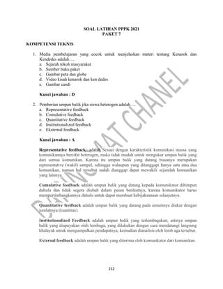 212
SOAL LATIHAN PPPK 2021
PAKET 7
KOMPETENSI TEKNIS
1. Media pembelajaran yang cocok untuk menjelaskan materi tentang Kenarok dan
Kendedes adalah….
a. Sejarah tokoh masyarakat
b. Sumber buku paket
c. Gambar peta dan globe
d. Video kisah kenarok dan ken dedes
e. Gambar candi
Kunci jawaban : D
2. Pemberian umpan balik jika siswa heterogen adalah….
a. Representative feedback
b. Comulative feedback
c. Quantitative feedback
d. Institutionalized feedback
e. Eksternal feedback
Kunci jawaban : A
Representative feedback adalah Sesuai dengan karakteristik komunikasi massa yang
komunikannya bersifat heterogen, maka tidak mudah untuk mengukur umpan balik yang
dari semua komunikan. Karena itu umpan balik yang datang biasanya merupakan
representative (wakil) sampel, sehingga walaupun yang ditanggapi hanya satu atau dua
komunikan, namun hal tersebut sudah dianggap dapat mewakili sejumlah komunikan
yang lainnya.
Cumulative feedback adalah umpan balik yang datang kepada komunikator dihimpun
dahulu dan tidak segera diubah dalam pesan berikutnya, karena komunikator harus
mempertimbangkannya dahulu untuk dapat membuat kebijaksanaan selanjutnya.
Quantitative feedback adalah umpan balik yang datang pada umumnya diukur dengan
jumlahnya (kuantitas).
Institutionalized Feedback adalah umpan balik yang terlembagakan, artinya umpan
balik yang diupayakan oleh lembaga, yang dilakukan dengan cara mendatangi langsung
khalayak untuk mengumpulkan pendapatnya, kemudian dianalisis oleh lemb aga tersebut.
External feedback adalah umpan balik yang diterima oleh komunikator dari komunikan.
 