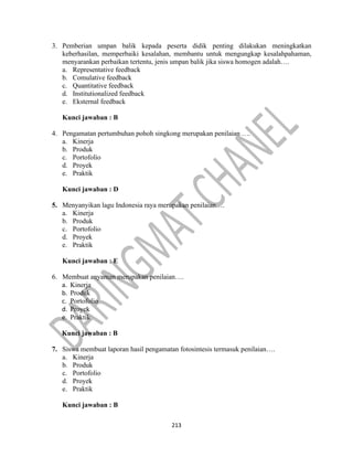 213
3. Pemberian umpan balik kepada peserta didik penting dilakukan meningkatkan
keberhasilan, memperbaiki kesalahan, membantu untuk mengungkap kesalahpahaman,
menyarankan perbaikan tertentu, jenis umpan balik jika siswa homogen adalah….
a. Representative feedback
b. Comulative feedback
c. Quantitative feedback
d. Institutionalized feedback
e. Eksternal feedback
Kunci jawaban : B
4. Pengamatan pertumbuhan pohoh singkong merupakan penilaian ….
a. Kinerja
b. Produk
c. Portofolio
d. Proyek
e. Praktik
Kunci jawaban : D
5. Menyanyikan lagu Indonesia raya merupakan penilaian….
a. Kinerja
b. Produk
c. Portofolio
d. Proyek
e. Praktik
Kunci jawaban : E
6. Membuat anyaman merupakan penilaian….
a. Kinerja
b. Produk
c. Portofolio
d. Proyek
e. Praktik
Kunci jawaban : B
7. Siswa membuat laporan hasil pengamatan fotosintesis termasuk penilaian….
a. Kinerja
b. Produk
c. Portofolio
d. Proyek
e. Praktik
Kunci jawaban : B
 