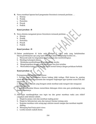214
8. Siswa membuat laporan hasil pengamatan fotosintesis termasuk penilaian….
a. Kinerja
b. Produk
c. Portofolio
d. Proyek
e. Praktik
Kunci jawaban : B
9. Siswa diminta mengamati proses fotosintesis termasuk penilaian….
a. Kinerja
b. Produk
c. Portofolio
d. Proyek
e. Praktik
Kunci jawaban : D
10. Dalam pembelajaran di kelas anda terdapat 2 siswa anda yang berkebutuhan
khusus,pembelajaran apa yang tepat dilakukan dalam menghadapi kondisi ini...
a. Menyuruh anak itu mngerjakan soal kedepaan dan membimbingnya
b. Membagi kelompok diskusi
c. Melakukan pembimbingan di tempat duduk mereka
d. Mengelompokan dengan siswa pintar agar bisa ikut terimbas
e. Memisahkan kedua siswa dengan siswa normal lainnya dengan perlakuan berbeda
Kunci jawaban : C
Penanganan anak berkebutuhan khusus
1, Perilaku anak berkebutuhan khusus kadang tidak terduga. Oleh karena itu, penting
untuk mendahulukan keselamatan dan mengatur lingkungan agar nyaman secara fisik dan
emosional.
2. menggunakan metode yang beragam untuk membuat anak mengerti dan menguasai
kemampuan baru
3. anak berkebutuhan khusus memerlukan dukungan ekstra atau guru pendamping yang
duduk bersamanya
11. Jika ingin membangkitkan rasa ingin tau dan gemar membaca maka cara efektif
yangakan anda lakukan adalah...
a. Diajak ke perpus rutin dan membuat mading poster
b. Diajak ke laboratorium sains dan mencari literatur tentang sains
c. Kegiatan membaca rutin setiap pagi sebelum masuk ruangan dan membuat majalah
dinding
d. Memajang hasil karya puisi siswa
e. Lomba menulis naskah drama.
 