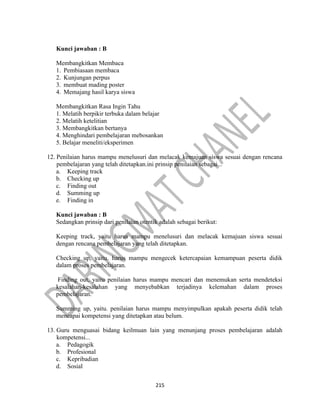 215
Kunci jawaban : B
Membangkitkan Membaca
1. Pembiasaan membaca
2. Kunjungan perpus
3. membuat mading poster
4. Memajang hasil karya siswa
Membangkitkan Rasa Ingin Tahu
1. Melatih berpikir terbuka dalam belajar
2. Melatih ketelitian
3. Membangkitkan bertanya
4. Menghindari pembelajaran mebosankan
5. Belajar meneliti/eksperimen
12. Penilaian harus mampu menelusuri dan melacak kemajuan siswa sesuai dengan rencana
pembelajaran yang telah ditetapkan.ini prinsip penilaian sebagai...
a. Keeping track
b. Checking up
c. Finding out
d. Summing up
e. Finding in
Kunci jawaban : B
Sedangkan prinsip dari penilaian otentik adalah sebagai berikut:
Keeping track, yaitu harus mampu menelusuri dan melacak kemajuan siswa sesuai
dengan rencana pembelajaran yang telah ditetapkan.
Checking up, yaitu. harus mampu mengecek ketercapaian kemampuan peserta didik
dalam proses pembelajaran.
Finding out, yaitu penilaian harus mampu mencari dan menemukan serta mendeteksi
kesalahan-kesalahan yang menyebabkan terjadinya kelemahan dalam proses
pembelajaran.
Summing up, yaitu. penilaian harus mampu menyimpulkan apakah peserta didik telah
mencapai kompetensi yang ditetapkan atau belum.
13. Guru menguasai bidang keilmuan lain yang menunjang proses pembelajaran adalah
kompetensi...
a. Pedagogik
b. Profesional
c. Kepribadian
d. Sosial
 