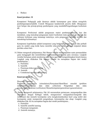 216
e. Budaya
Kunci jawaban : B
Kompetensi Pedagogik pada dasarnya adalah kemampuan guru dalam mengelola
pembelajaranpesertadidik. Contoh Menguasai karakteristik peserta didik ,Menguasasi
teori belajar dan prinsip-prinsip pembelajaran yang mendidikPengembangan kurikulum
dll.
Kompetensi Profesional adalah penguasaan materi pembetajaransecara luas dan
mendalam, yang mencakup penguasaan materi kurikulum mata pelajaran di sekelah dan
substansi keilmuan yang menaungi materinya, serta penguasaan terhadap struktur dan
metodologi keilmuannya.
Kompetensi kepribadian adalah kompetensi yang berkaitan dengan tingkah laku pribadi
guru itu sendiri yang kelak harus memiliki nilai-nilai luhur sehingga terpantul dalam
perilaku sehari-hari.
14. Dalam mengawali pelajarannya, Pak Mamaz Nendar menyampaikan suatu permasalahan
guna menggugah dan menimbulkan kepenasaran-kepenasaran para siswanya. Langkah
tersebut bertujuan untuk mendorong para siswa agar mau mengembangkan kreativitasnya
Langkah yang dilakukan Pak Mamaz Nendar itu merupakan bagian dari model
pembelajaran....
a. Portofolio
b. Saintifik
c. Penemuan diskoveri learning
d. Autentik
e. Contekstual teaching and learning
Kunci jawaban : C
Discovery Learning:
Pemberian rangsangan (stimulation),Pernyataan/Identifikasi masalah (problem
statement)Pengumpulan data (data collection) Pengolahan data (data
processing)Pembuktian (verification) Menariksimpulan/generalisasi (generalization)
15. Dalam mengawali pelajarannya, Pak Ali merumuskan pertanyaan, mengumpulkan data
(informasi) dengan berbagai teknik, mengasosiasi/ menganalisis/mengolah data
(informasi) dan menarik kesimpulan serta mengkomunikastkan hasil yang terdiri dari
kesimpulan untuk memperoleh pengetahuan, keterampilan dan sikap. Langkah yang
dilakukan Pak Ali itu merupakan bagian dari model pembelajaran...
a. Portofolio
b. Saintifik saintifik learning
c. Penemuan mengamati;
d. Autentik menanya;
 