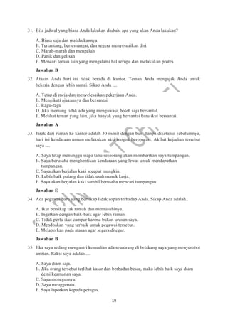 19
31. Bila jadwal yang biasa Anda lakukan diubah, apa yang akan Anda lakukan?
A. Biasa saja dan melakukannya
B. Tertantang, bersemangat, dan segera menyesuaikan diri.
C. Marah-marah dan mengeluh
D. Panik dan gelisah
E. Mencari teman lain yang mengalami hal serupa dan melakukan protes
Jawaban B
32. Atasan Anda hari ini tidak berada di kantor. Teman Anda mengajak Anda untuk
bekerja dengan lebih santai. Sikap Anda ....
A. Tetap di meja dan menyelesaikan pekerjaan Anda.
B. Mengikuti ajakannya dan bersantai.
C. Ragu-ragu
D. Jika memang tidak ada yang mengawasi, boleh saja bersantal.
E. Melihat teman yang lain, jika banyak yang bersantai baru ikut bersantai.
Jawaban A
33. Jarak dari rumah ke kantor adalah 30 menit dengan bus. Tanpa diketahui sebelumnya,
hari ini kendaraan umum melakukan aksi mogok beroperasi. Akibat kejadian tersebut
saya ....
A. Saya tetap menunggu siapa tahu seseorang akan memberikan saya tumpangan.
B. Saya berusaha menghentikan kendaraan yang lewat untuk mendapatkan
tumpangan.
C. Saya akan berjalan kaki secepat mungkin.
D. Lebih baik pulang dan tidak usah masuk kerja.
E. Saya akan berjalan kaki sambil berusaha mencari tumpangan.
Jawaban E
34. Ada pegawai baru yang bersikap lidak sopan terhadap Anda. Sikap Anda adalah..
A. Ikut bersikap tak ramah dan memusuhinya.
B. Ingatkan dengan baik-baik agar lebih ramah.
C. Tidak perlu ikut campur karena bukan urusan saya.
D. Mendoakan yang terbaik untuk pegawai tersebut.
E. Melaporkan pada atasan agar segera ditegur.
Jawaban B
35. Jika saya sedang mengantri kemudian ada seseorang di belakang saya yang menyerobot
antrian. Raksi saya adalah ....
A. Saya diam saja.
B. Jika orang tersebut terlihat kasar dan berbadan besar, maka lebih baik saya diam
demi keamanan saya.
C. Saya menegurnya.
D. Saya menggerutu.
E. Saya laporkan kepada petugas.
 