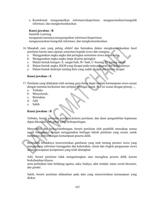 217
e. Kontekstual mengumpulkan informasi/eksperimen; mengasosiasikan/mengolah
informasi; dan.mengkomunikasikan.
Kunci jawaban : B
Saintifik Learning
mengamati;menanya;mengumpulkan informasi/eksperimen;
mengasosiasikan/mengolah informasi; dan mengkomunikasikan.
16. Manakah cara yang paling efektif dan bermakna dalam mengkomunikasikan hasil
penilaian harian atau capaian sementara kepada siswa dan orangtua,
a. Menggunakan angka angka dan peringkat sementara siswa dalam kelas
b. Menggunakan angka angka tanpa disertai peringkat
c. Dalam bentuk kategori A: sangat baik, B= baik, C=kurang, D, kurang sekali
d. Dalam bentuk angka, KKM yang dicapai pada mata pelajaran dan kelulusannya
e. Dalam bentuk deskripsi tentang kkm yang sudah dicapai dan belum dicapai
Kunci jawaban : E
17. Penilaian yang dilakukan oleh seorang guru harus dapat menilai kemampuan siswa sesuai
dengan tuntutan kurikulum dan meliputi berbagai aspek. Hal ini sesuai dengan prinsip ....
a. Terbuka
b. Menyeluruh,
c. Bermakna
d. Adil
e. Sahih
Kunci jawaban : B
Terbuka, berarti prosedur penilaian,kriteria penilaian, dan dasar pengambilan keputusan
dapat diketahui oleh pihak yang berkepentingan.
Menyeluruh dan berkesinambungan, berarti penilaian oleh pendidik mencakup semua
aspek kompetensi dengan menggunakan berbagai teknik penilaian yang sesuai, untuk
memantau perkembangan kemampuan peserta didik.
Bermakna hendaknya mencerminkan gambaran yang utuh tentang prestasi siswa yang
mengandung informasi keunggulan dan kelemahan, minat dan tingkat penguasaan siswa
dalam pencapaian kompetensi yang telah ditetapkan
Adil, berarti penilaian tidak menguntungkan atau merugikan peserta didik karena
berkebutuhan khusus
serta perbedaan latar belakang agama, suku, budaya, adat istiadat, status sosial ekonomi,
dan gender.
Sahih, berarti penilaian didasarkan pada data yang mencerminkan kemampuan yang
diukur.
 