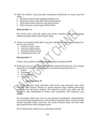 218
18. Salah satu indikator yang yang dapat menunjukkan kualitasbutir tes uraian yang baik
adalah ....
a. Menuntut jawaban berupa ungkapan pendapat siswa
b. Menuntut jawaban berupa fakta-fakta yang sebenarnya
c. Ditulis dalam bahasa indonesia yang baik dan benar
d. Ditulis oleh guru yang mengajar dikelas dikelas
Kunci jawaban : A
Soal bentuk uraian yang baik adalah yang mampu mengukur tingkat berpikir tinggi
ungkapan pendapat adalah tingkat berpikir tinggi
19. Berikut ini merupakan faktor-faktor yang perlu diperhatikan dalam pengembangan kisi-
kisi tes uraian, kecuali ....
a. Penentuan alokasi waktu
b. Penentuan pokok bahasan
c. Penentuan indikator/tujuan
d. Pendiatribusian butir soal
Kunci jawaban : C
C Benar, karena indikator sudah dikembangkan pada saat pembuatan RPP
20. Berdasarkan hasil tes, para siswa dikelompokkan menjadi beberapa kelas sesuai dengan
tingkat IQ nya. dilihat dari fungsinya maka tes tersebut termasuk pada jenis tes ....
a. Seleksi
b. Penempatan
c. Pre test-pos test
d. Diagnostik
Kunci jawaban : B
Tes seleksi digunakan untuk menyeleksi calon peserta yang memenuhi syarat untuk
mengikuti suatu program. Misalnya di sebuah perguruan tinggi diadakan penerimaan
mahasiswa baru dari kuota sebanyak 200 mahasiswa ternyata yang daftar ada 300
mahasiswa, maka dilakukanlah tes seleksi untuk menentukan calon mahasiswa yang
diterima.
Tes penempatan adalah suatu Jenis tes yang bertujuan menempatkan /mengelompokan
siswa sesuai dengan kemampuannya. Hal ini didasari pemikiran bahwa setiap siswa tidak
memiliki kecepatan belajar yang sama. Jika mereka disatukan dalam satu kelas maka
akan terjadi kesulitan dalam mengajar mereka.
Pre test dilaksanakan sebelum proses pembelajaran dimulai
 