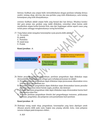 222
Intrinsic feedback atau umpan balik intrinsikberkaitan dengan penilaian terhadap dirinya
sendiri, tentang sikap, aktivitas dan atau perilaku yang telah dilakukannya, serta tentang
kemampuan yang telah ditunjukkannya.
extrinsic feedback adalah umpan balik yang berasal dari luar dirinya. Misalnya koreksi
dari guru penjas atas gerakan yang sudah dilakukan, cemoohan rekan karena salah
memberikan umpan ketika bermain bola, atau dari lingkungan sekitar seperti cuaca yang
terlalu panas sehingga mengharuskannya sering beristirahat.
27. Yang bukan untuk mengukur keterampilan nyata peserta didik adalah...
A. Tes tertulis
B. praktik
C. Portofolio
D. unjuk kerja
E. Produk
Kunci jawaban : A
28. Dalam prosedur penilaian pengetahuan, penilaian pengetahuan dapa dilakukan tanpa
direncanakan. Pandangan anda sebagai guru terhadap pernyataan ini adalah :
A. Prosedur penilaian pengetahuan dapat dilakukan tanpa perencanaan dikarenakan siswa
telah memiliki pengetahuan nya
B. Prosedur penilaian pengetahuan dapat dilakukan tanpa direncanakan karena prosedur
penilaian dilaporkan dalam bentuk angka, predikat, dan deskripsi
C. Prosedur penilaian pengetahuan tidak dapat dilakukan tanpa direncanakan karena hasil
penilaiannya akan bias
D. Prosedur penilaian pengetahuan dimulai dari pengembangan instrumen, pelaksanaan
penilaian, pengolahan, dan pelaporan serta pemanfaatan hasil penilaian
Kunci jawaban : D
29. Deskripsi tetang ranah sikap, pengetahuan, keterampilan yang harus dipelajari untuk
dikuasai peserta didik pada suatu tingkat atau jenjang sekolah, kelas, mata pelajaran
tertentu terdapat pada komponen silabus..
A. KD
 