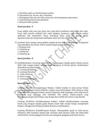 224
a. Pemilihan topik esai dan Ketajaman analisa
b. Rasionalitas ide, inovasi, dan, orisinalitas
c. Kelengkapan dan relevansi data, dasar teori, dan kemampuan argumentasi
d. Sistematika penulisan dan pemikiran
e. Keluasan daftar pustaka
Kunci jawaban : E
Essay adalah salah satu jenis karya tulis yang berisi kombinasi antara fakta dan opini.
Essay lebih bersifat subjektif dari sudut pandang penulisnya yang bersifat analitis
spekulatif, dan interpretatif. Essay mencakup narasi yang bisa berupa kritik,
argument,sastra dari pengamatan kehidupan sehari-hari dan refleksi penulis.
32. penilaian harus mampu menyimpulkan apakah peserta didik telah mencapai kompetensi
yang ditetapkan atau belum. Hal ini sejalan dengan prinsip penilaian....
a. Keeping track
b. Checking up
c. Finding out
d. Summing up
Kunci jawaban : E
33. Ketidakmampuan seseorang peserta didik yang mengacu kepada gejala dimana peserta
didik tidak mampu belajar sehingga hasil belajarnya di bawah potensi intelektualnya
dinamakan kesulitan belajar ...
A. Learning Disabilities
B. Learning Disorder
C. Under Achiever
D. Slow Learner
E. Learning Disfungtion
Kunci jawaban : A
Learning Disorder (Ketergantungan Belajar). Adalah keadaan di mana proses belajar
seseorang terganggu karena timbulnya respons yang bertentangan. Pada dasamya orang
yang mengalami gangguan belajar, prestasi belajamya tidak terganggu, akan tetapi proses
belajamya yang terganggu atau terhambat oleh adanya respons-respons yang
bertentangan dengan hasil belajar yang dicapai akan rendah dari potensi yang dimiliki
Learning Disabilities (ketidakmampuan belajar). Adalah ketidakmampuan seseorang
murid yang mengacu kepada gejala dimana murid tidak mampu belajar (menghindari
belajar), sehingga hasil belajarnya dibawah potensi intelektualnya
Learning Disfunction (ketidakfungsian belajar). Memunjukkan gejala di mana proses
belajarnya tidak berfungsi dengan baik meskipun pada dasamya tidak ada tanda-tanda
subnormalitas mental,gangguan alat dria atau gangguan-gangguan psikologis lainnya
 